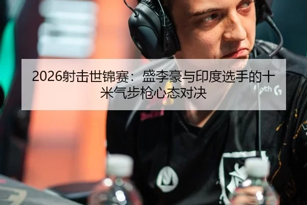 2026射击世锦赛：盛李豪与印度选手的十米气步枪心态对决